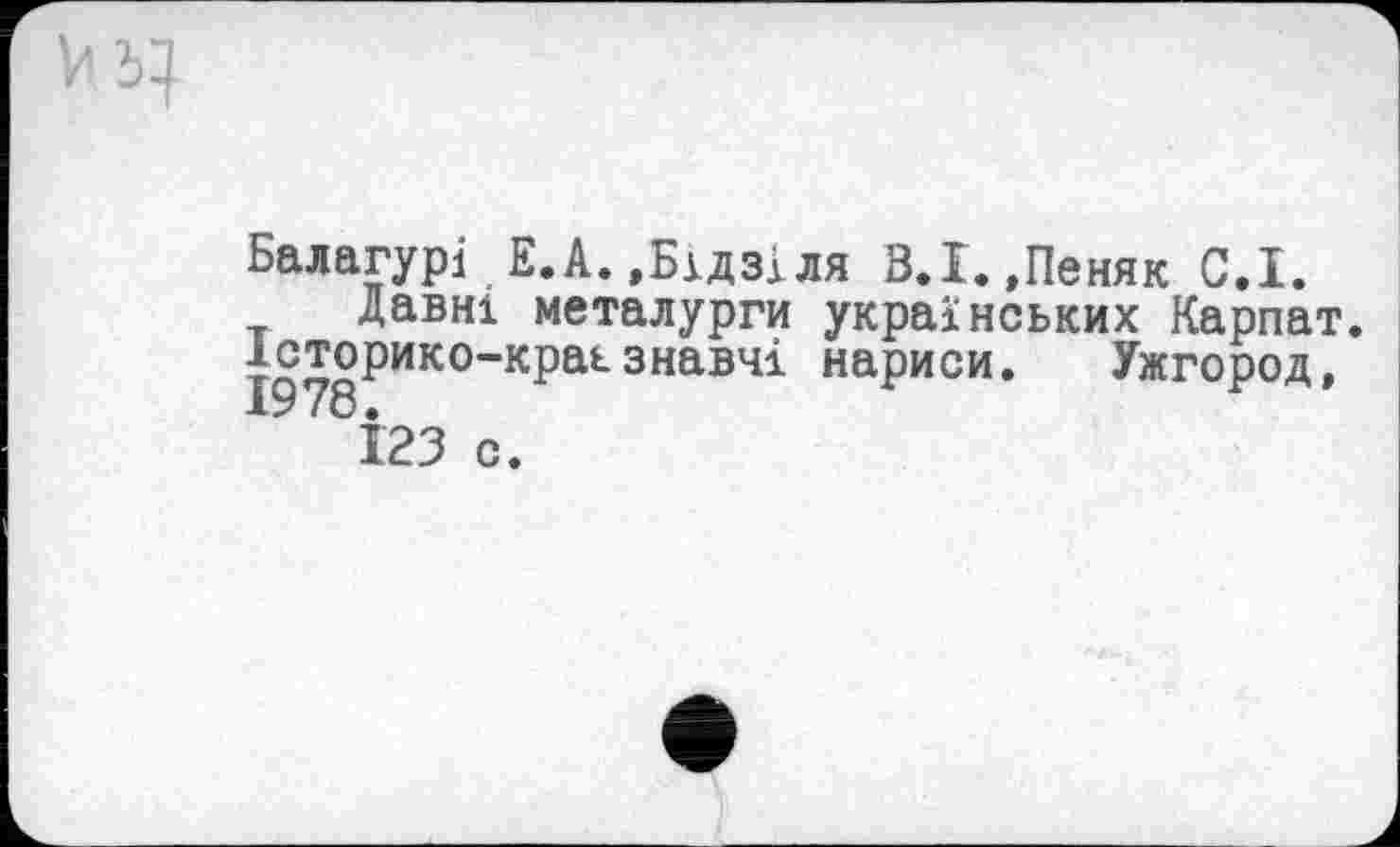 ﻿Балагурі Е.А.,Бідзіля З.І.,Пеняк С.І.
Давні металурги українських Карпат, ^сторико-краьзнавчі нариси. Ужгород,
123 с.